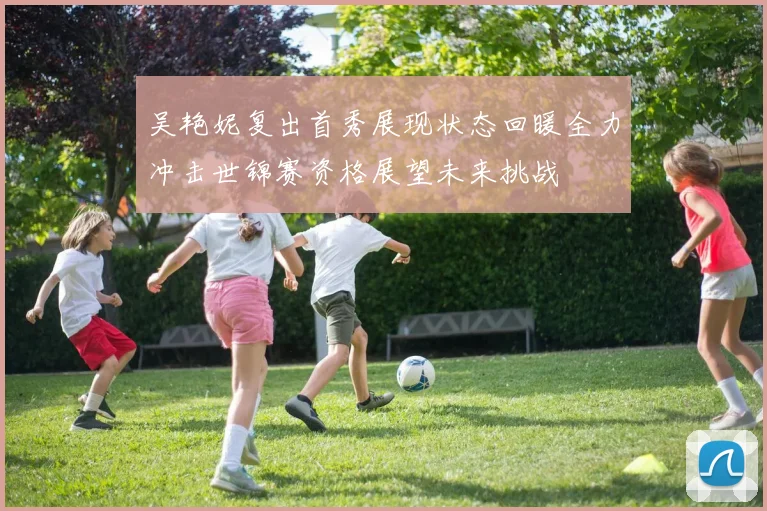 吴艳妮复出首秀展现状态回暖全力冲击世锦赛资格展望未来挑战