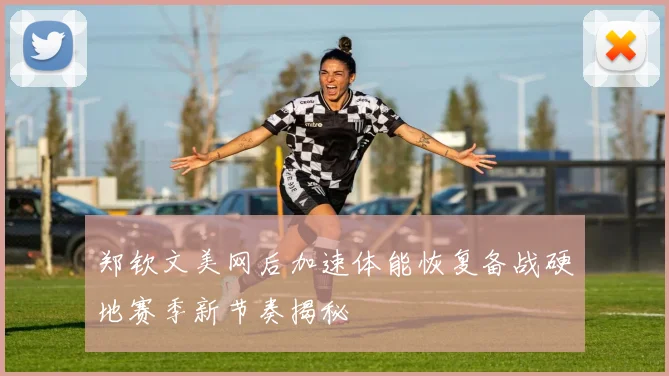 郑钦文美网后加速体能恢复备战硬地赛季新节奏揭秘