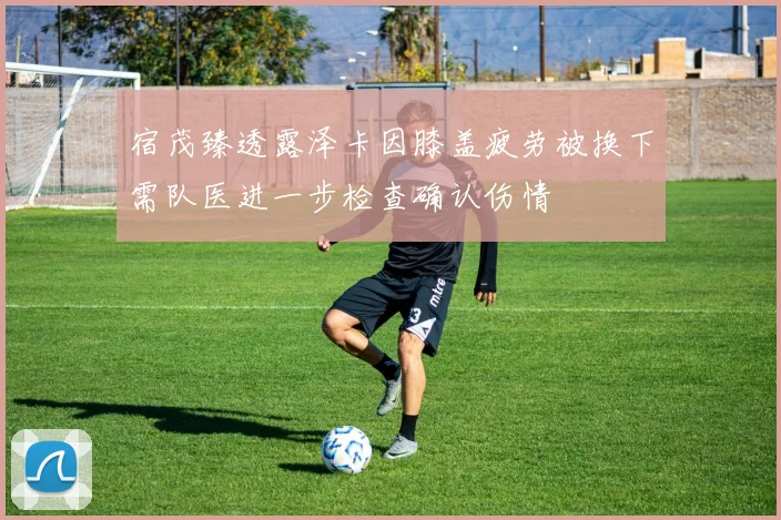 宿茂臻透露泽卡因膝盖疲劳被换下需队医进一步检查确认伤情