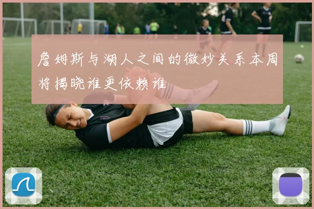 詹姆斯与湖人之间的微妙关系本周将揭晓谁更依赖谁