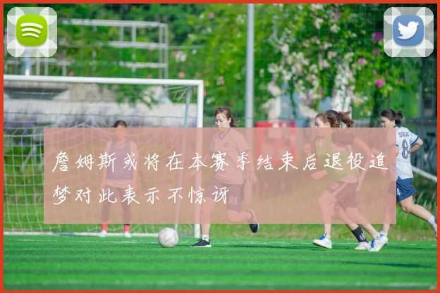 詹姆斯或将在本赛季结束后退役追梦对此表示不惊讶