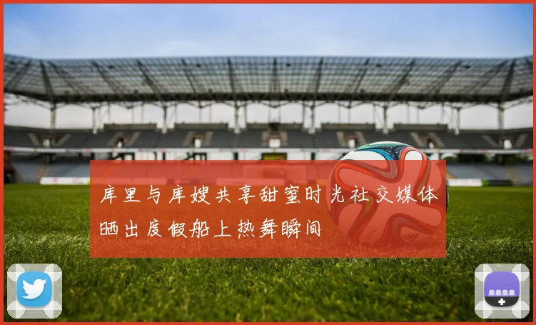 库里与库嫂共享甜蜜时光社交媒体晒出度假船上热舞瞬间