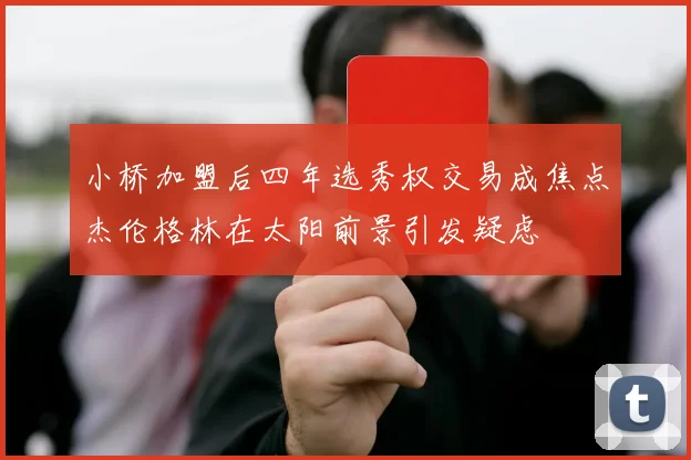 小桥加盟后四年选秀权交易成焦点杰伦格林在太阳前景引发疑虑