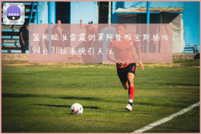 篮网瞄准雷霆侧翼阿隆维金斯场均94分31板表现引关注