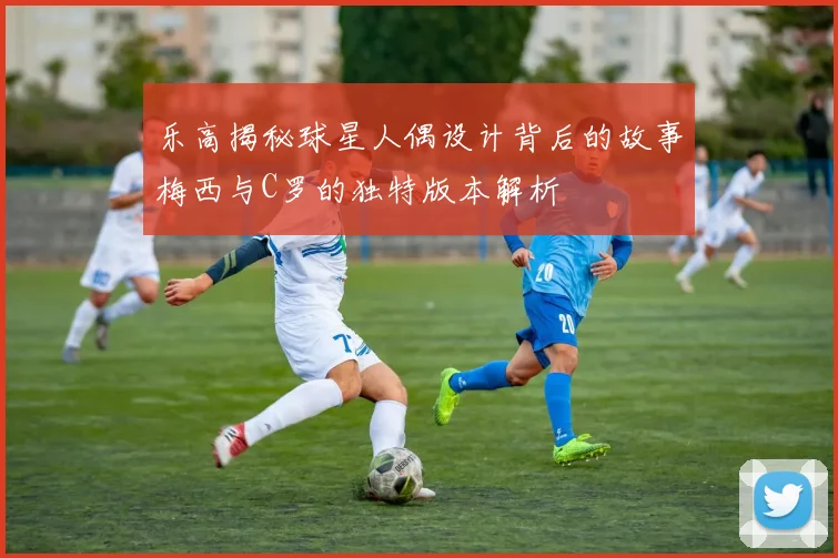 乐高揭秘球星人偶设计背后的故事梅西与C罗的独特版本解析