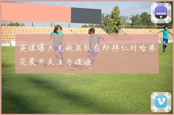 英媒曝杰克逊离队在即拜仁对哈弗茨展开关注与追逐