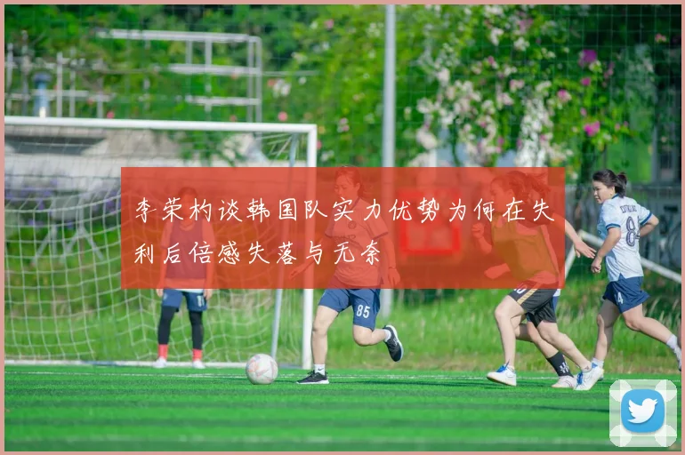 李荣杓谈韩国队实力优势为何在失利后倍感失落与无奈
