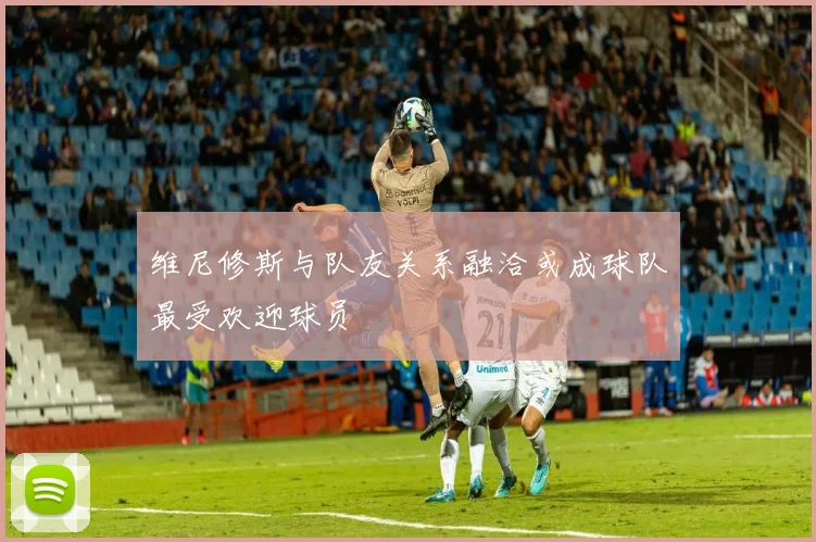 维尼修斯与队友关系融洽或成球队最受欢迎球员