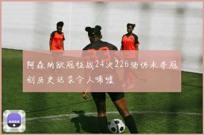 阿森纳欧冠征战24次226场仍未夺冠创历史记录令人唏嘘