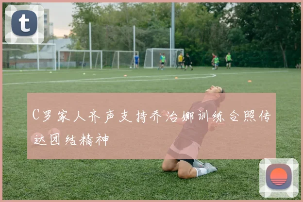 C罗家人齐声支持乔治娜训练合照传达团结精神