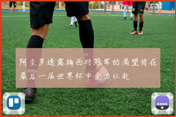 阿圭罗透露梅西对冠军的渴望将在最后一届世界杯中全力以赴